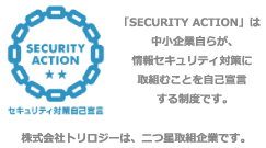 「SECURITY ACTION」は中小企業自らが、情報セキュリティ対策に取組むことを自己宣言する制度です。株式会社トリロジーは、二つ星取組企業です。